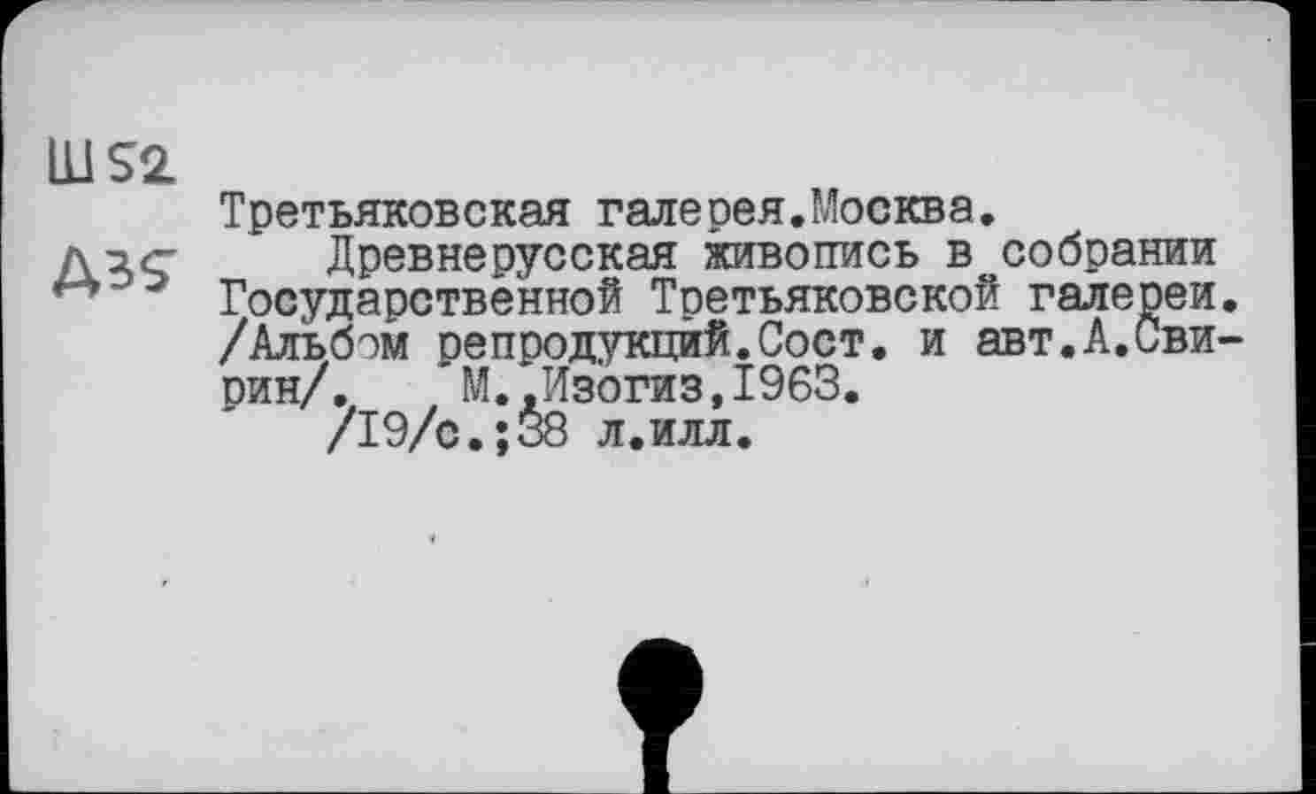 ﻿ÜJS2
Третьяковская галесея.Москва.
дДревнерусская живопись в^собрании
" э Государственной Третьяковской галереи.
/Альбом оепродукцйй.Сост. и авт.А.Сви-
рин/. М. Лзогиз.1963.
/19/с.;38 л.илл.